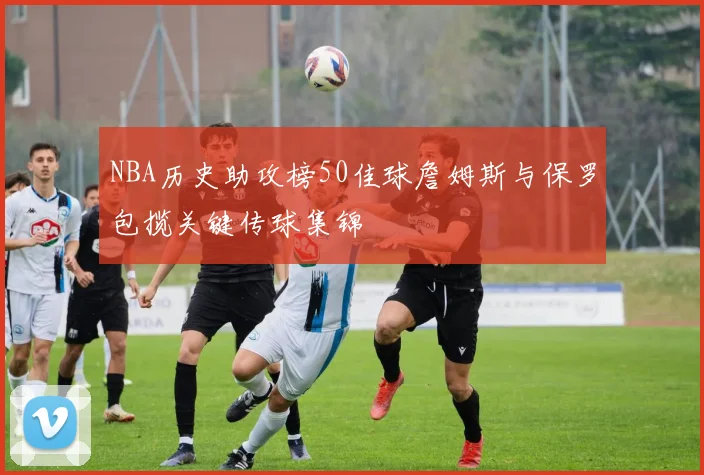 NBA历史助攻榜50佳球詹姆斯与保罗包揽关键传球集锦