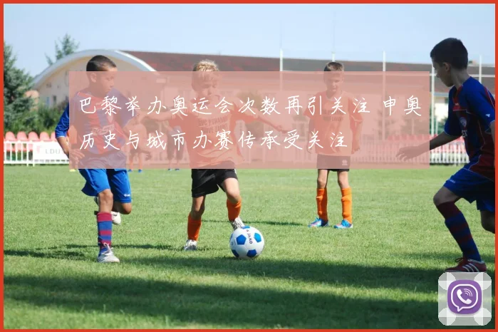 巴黎举办奥运会次数再引关注 申奥历史与城市办赛传承受关注