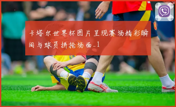 卡塔尔世界杯图片呈现赛场精彩瞬间与球员拼抢场面_1