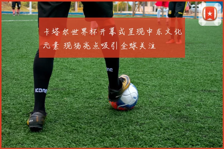 卡塔尔世界杯开幕式呈现中东文化元素 现场亮点吸引全球关注