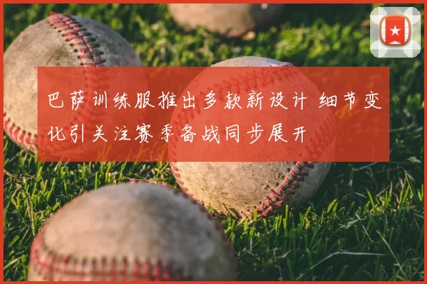 巴萨训练服推出多款新设计 细节变化引关注赛季备战同步展开