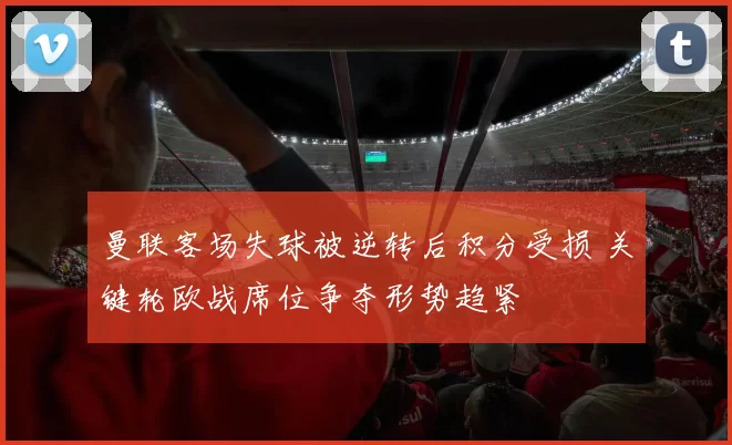 曼联客场失球被逆转后积分受损 关键轮欧战席位争夺形势趋紧