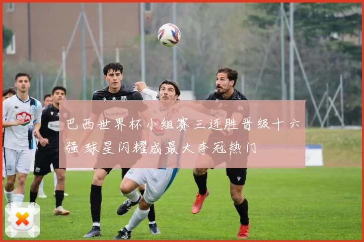 巴西世界杯小组赛三连胜晋级十六强 球星闪耀成最大夺冠热门