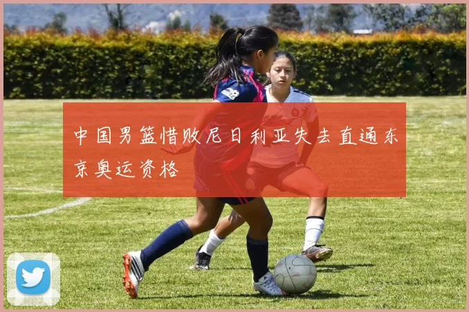 中国男篮惜败尼日利亚失去直通东京奥运资格
