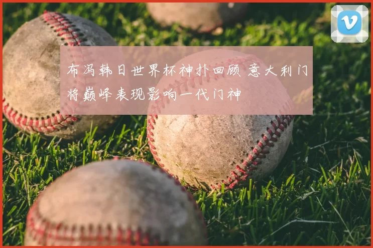 布冯韩日世界杯神扑回顾 意大利门将巅峰表现影响一代门神