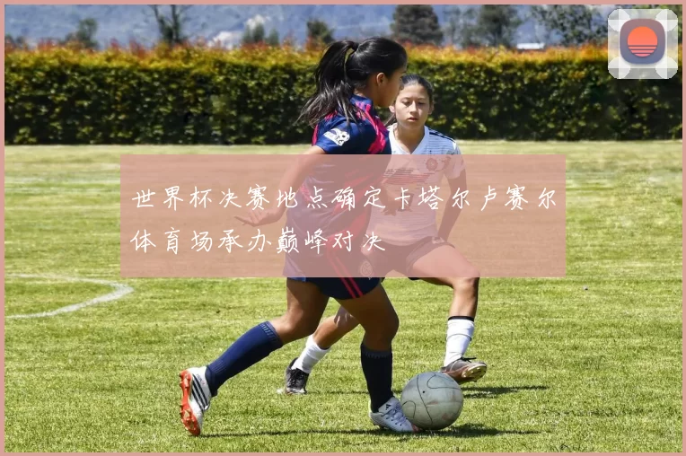 世界杯决赛地点确定卡塔尔卢赛尔体育场承办巅峰对决