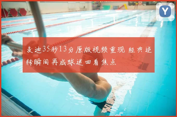 麦迪35秒13分原版视频重现 经典逆转瞬间再成球迷回看焦点