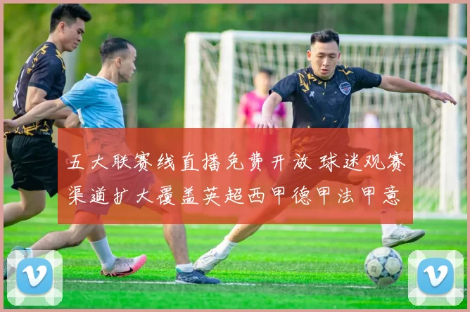 五大联赛线直播免费开放 球迷观赛渠道扩大覆盖英超西甲德甲法甲意甲