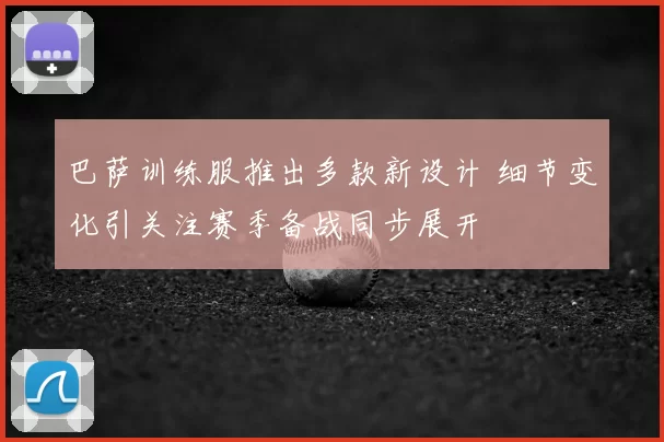 巴萨训练服推出多款新设计 细节变化引关注赛季备战同步展开