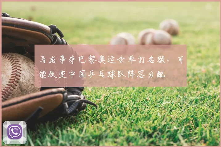 马龙争夺巴黎奥运会单打名额，可能改变中国乒乓球队阵容分配