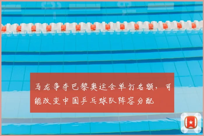 马龙争夺巴黎奥运会单打名额，可能改变中国乒乓球队阵容分配