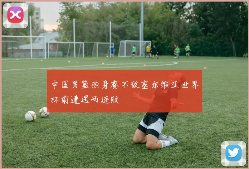 中国男篮热身赛不敌塞尔维亚世界杯前遭遇两连败