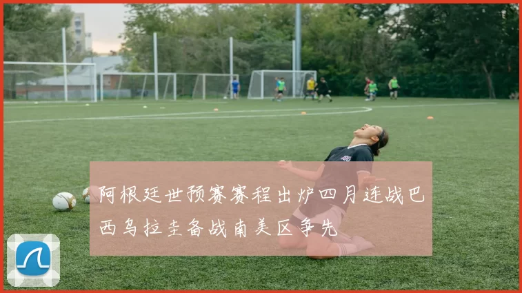 阿根廷世预赛赛程出炉四月连战巴西乌拉圭备战南美区争先