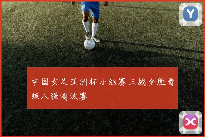 中国女足亚洲杯小组赛三战全胜晋级八强淘汰赛