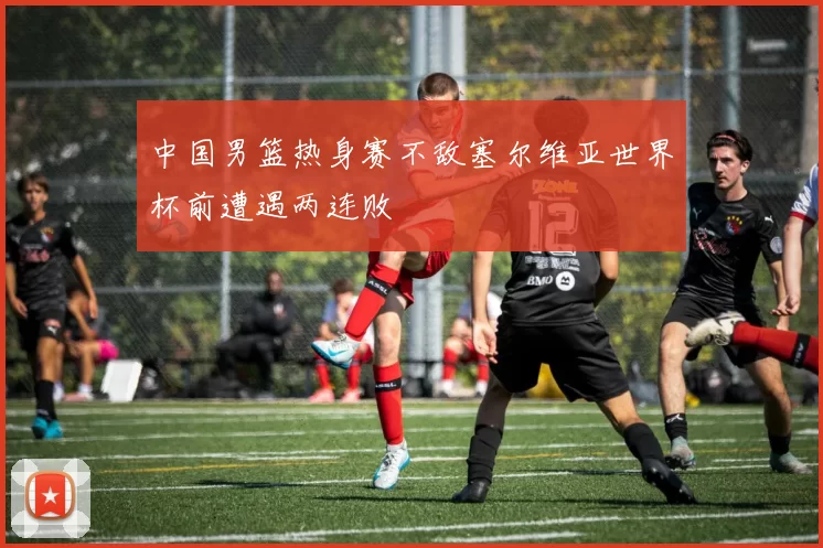 中国男篮热身赛不敌塞尔维亚世界杯前遭遇两连败