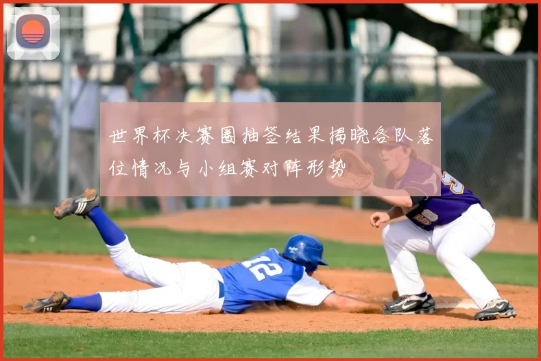 世界杯决赛圈抽签结果揭晓各队落位情况与小组赛对阵形势