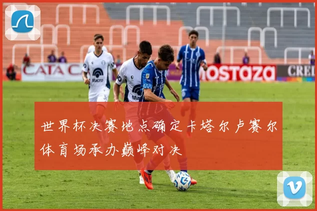 世界杯决赛地点确定卡塔尔卢赛尔体育场承办巅峰对决