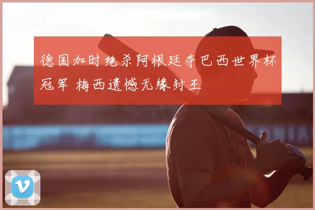 德国加时绝杀阿根廷夺巴西世界杯冠军 梅西遗憾无缘封王
