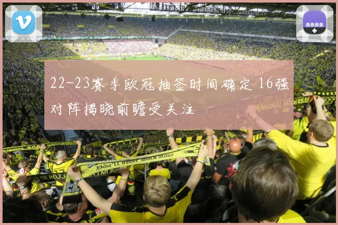 22-23赛季欧冠抽签时间确定 16强对阵揭晓前瞻受关注