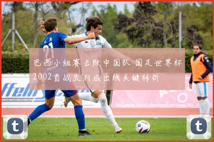 巴西小组赛击败中国队 国足世界杯2002首战失利成出线关键转折