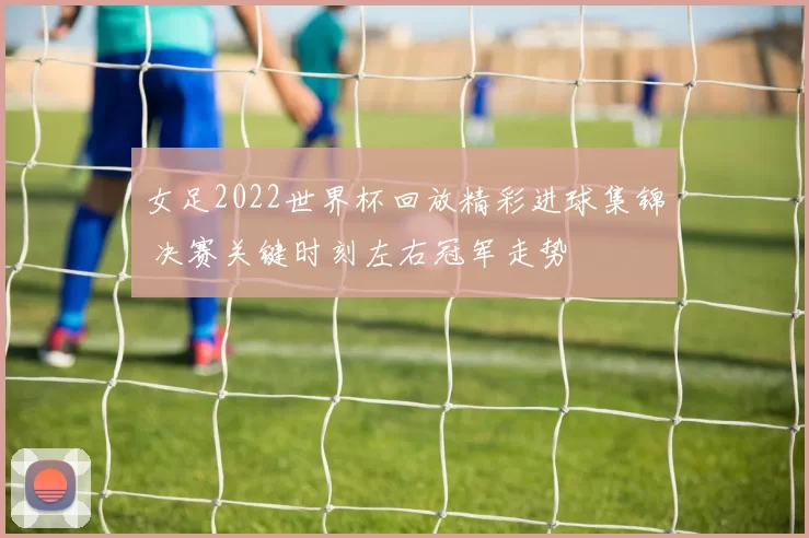 女足2022世界杯回放精彩进球集锦 决赛关键时刻左右冠军走势