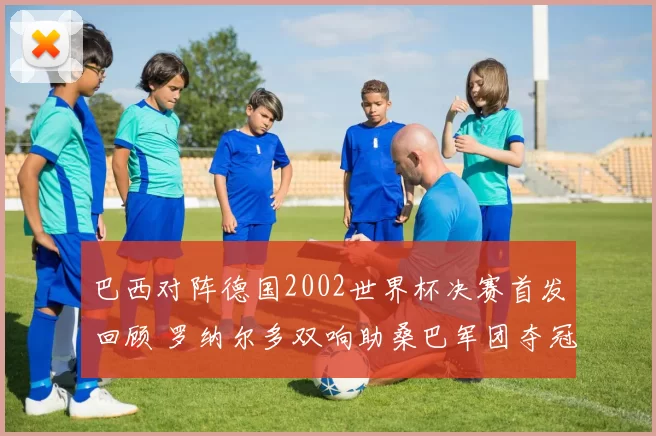 巴西对阵德国2002世界杯决赛首发回顾 罗纳尔多双响助桑巴军团夺冠