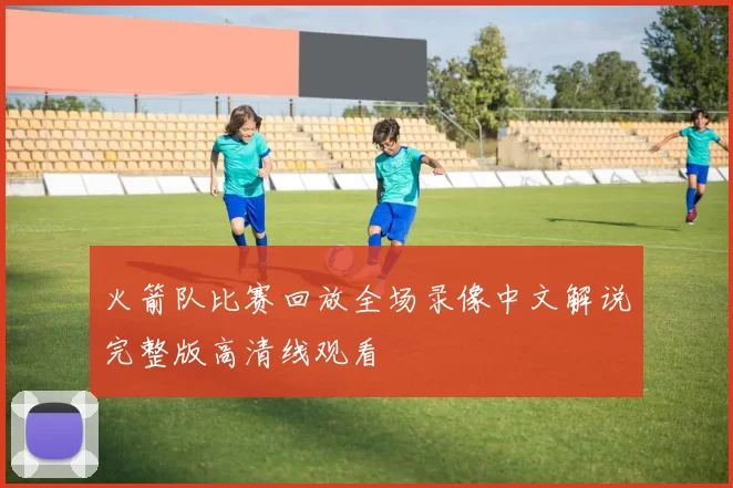 火箭队比赛回放全场录像中文解说完整版高清线观看