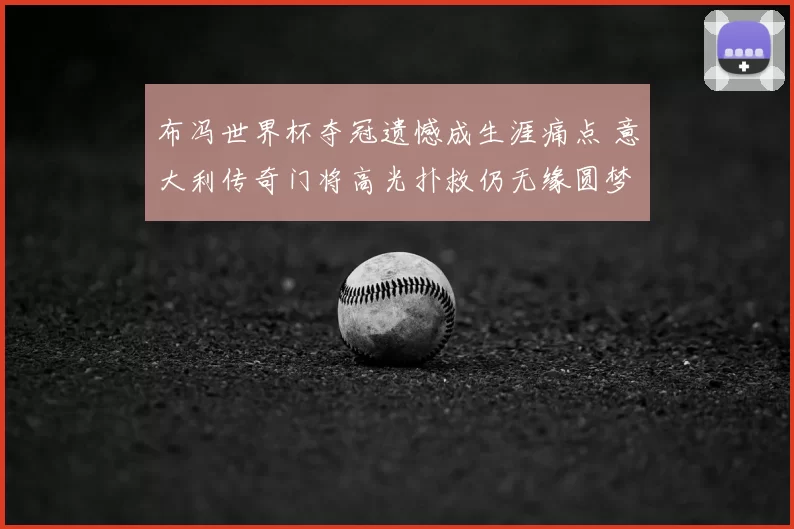 布冯世界杯夺冠遗憾成生涯痛点 意大利传奇门将高光扑救仍无缘圆梦