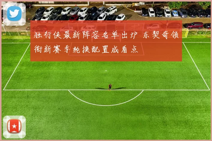 独行侠最新阵容名单出炉 东契奇领衔新赛季轮换配置成看点