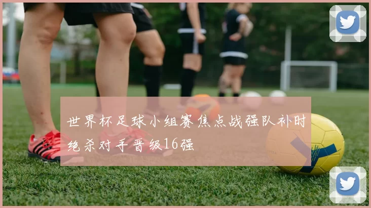 世界杯足球小组赛焦点战强队补时绝杀对手晋级16强