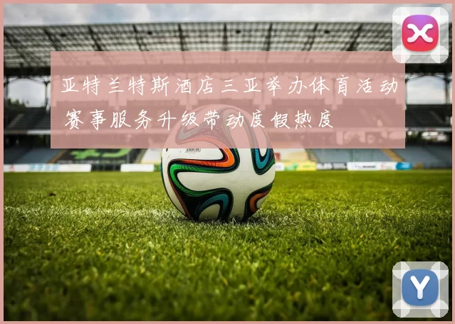 亚特兰特斯酒店三亚举办体育活动 赛事服务升级带动度假热度