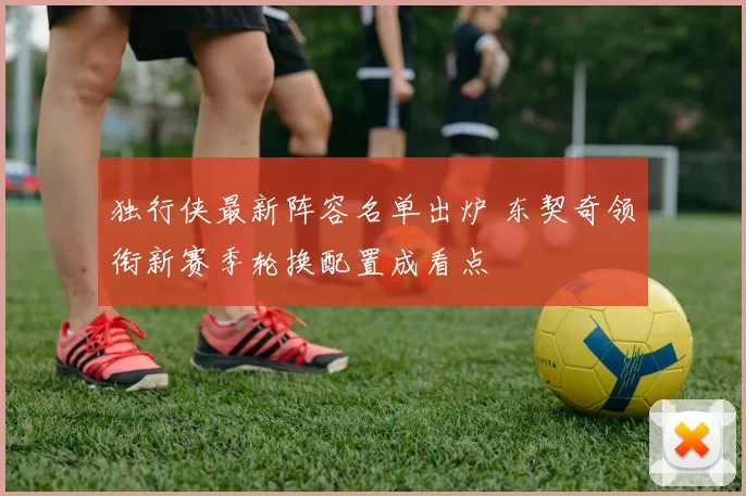 独行侠最新阵容名单出炉 东契奇领衔新赛季轮换配置成看点