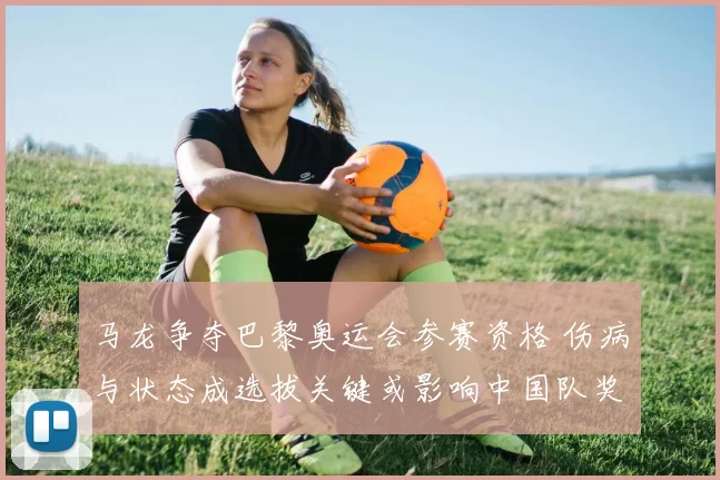 马龙争夺巴黎奥运会参赛资格 伤病与状态成选拔关键或影响中国队奖牌布局