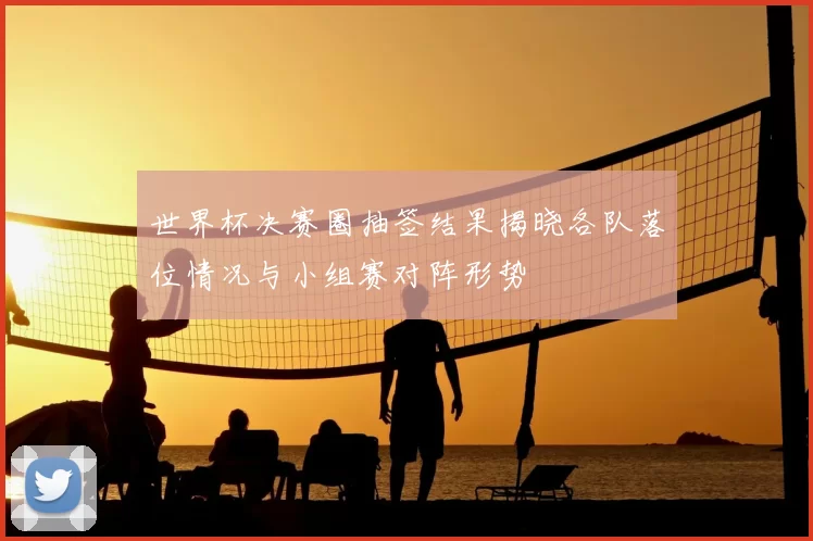 世界杯决赛圈抽签结果揭晓各队落位情况与小组赛对阵形势