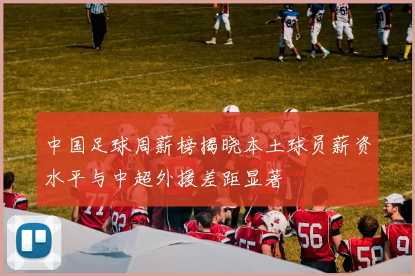 中国足球周薪榜揭晓本土球员薪资水平与中超外援差距显著