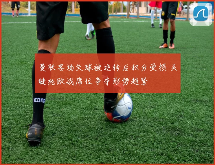 曼联客场失球被逆转后积分受损 关键轮欧战席位争夺形势趋紧